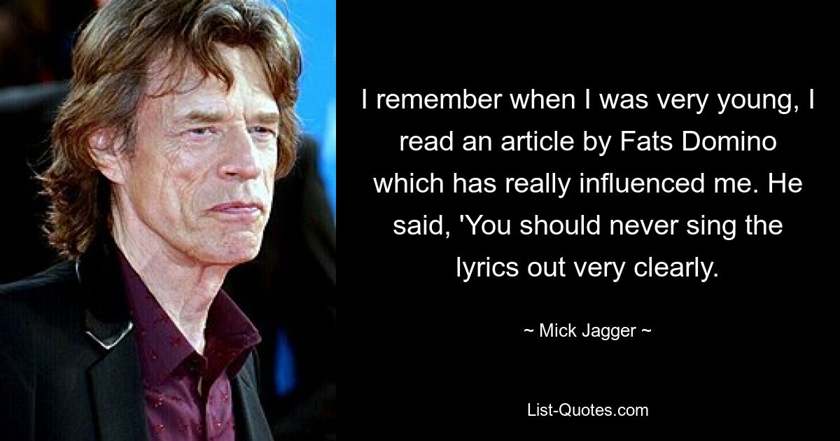 I remember when I was very young, I read an article by Fats Domino which has really influenced me. He said, 'You should never sing the lyrics out very clearly. — © Mick Jagger