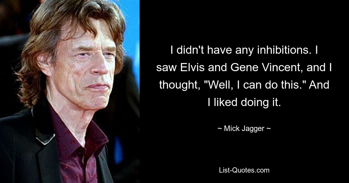 I didn't have any inhibitions. I saw Elvis and Gene Vincent, and I thought, "Well, I can do this." And I liked doing it. — © Mick Jagger