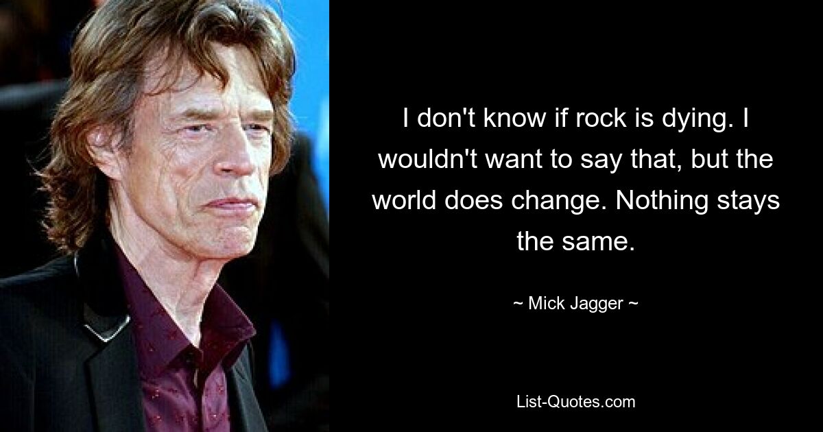 I don't know if rock is dying. I wouldn't want to say that, but the world does change. Nothing stays the same. — © Mick Jagger