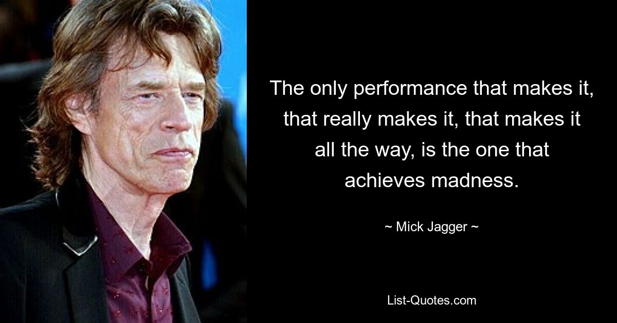 The only performance that makes it, that really makes it, that makes it all the way, is the one that achieves madness. — © Mick Jagger