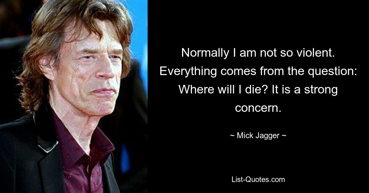 Normally I am not so violent. Everything comes from the question: Where will I die? It is a strong concern. — © Mick Jagger