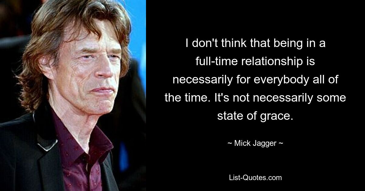 I don't think that being in a full-time relationship is necessarily for everybody all of the time. It's not necessarily some state of grace. — © Mick Jagger