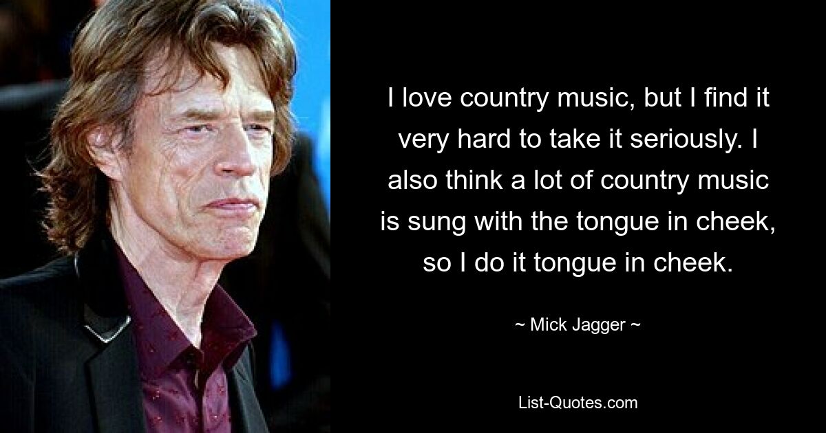 Ich liebe Country-Musik, aber es fällt mir sehr schwer, sie ernst zu nehmen. Ich denke auch, dass viel Country-Musik mit einem Augenzwinkern gesungen wird, also mache ich es mit einem Augenzwinkern. — © Mick Jagger