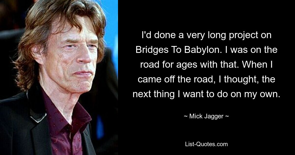 I'd done a very long project on Bridges To Babylon. I was on the road for ages with that. When I came off the road, I thought, the next thing I want to do on my own. — © Mick Jagger