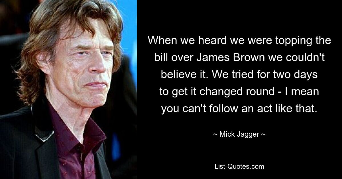 When we heard we were topping the bill over James Brown we couldn't believe it. We tried for two days to get it changed round - I mean you can't follow an act like that. — © Mick Jagger