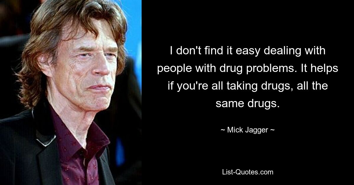 I don't find it easy dealing with people with drug problems. It helps if you're all taking drugs, all the same drugs. — © Mick Jagger