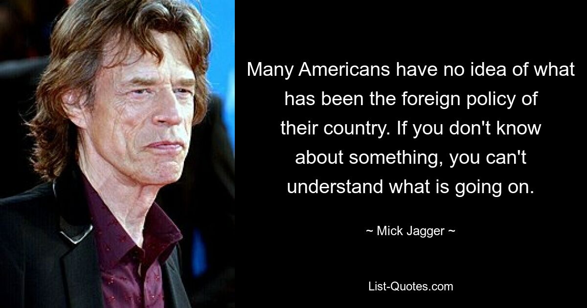 Many Americans have no idea of what has been the foreign policy of their country. If you don't know about something, you can't understand what is going on. — © Mick Jagger