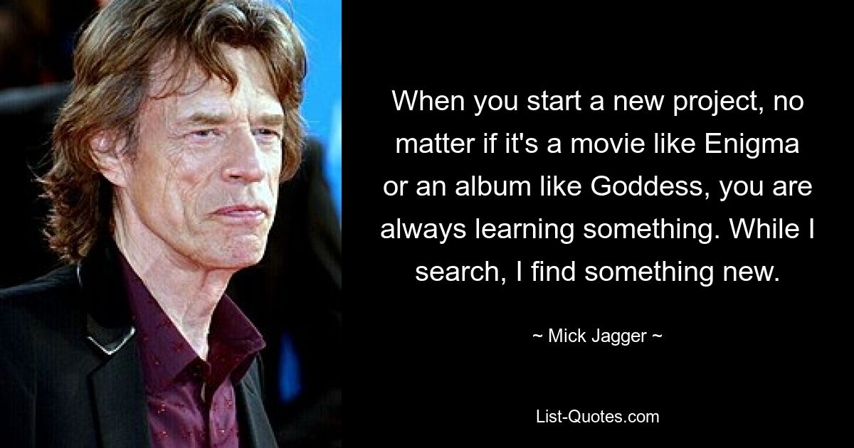 When you start a new project, no matter if it's a movie like Enigma or an album like Goddess, you are always learning something. While I search, I find something new. — © Mick Jagger