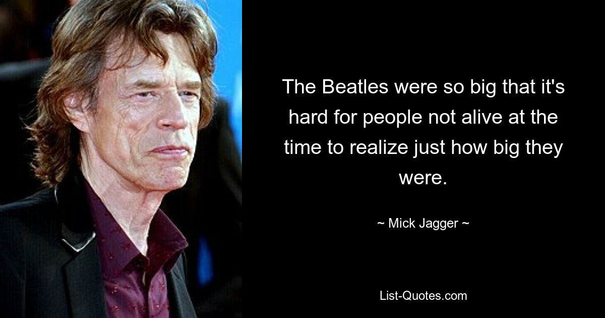 The Beatles were so big that it's hard for people not alive at the time to realize just how big they were. — © Mick Jagger