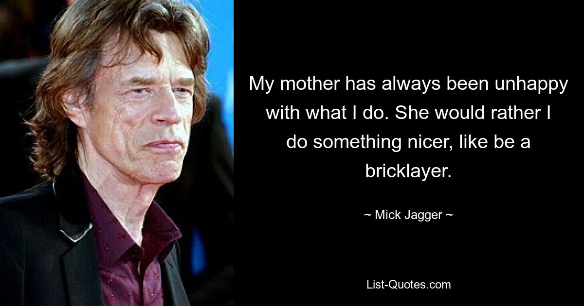 My mother has always been unhappy with what I do. She would rather I do something nicer, like be a bricklayer. — © Mick Jagger