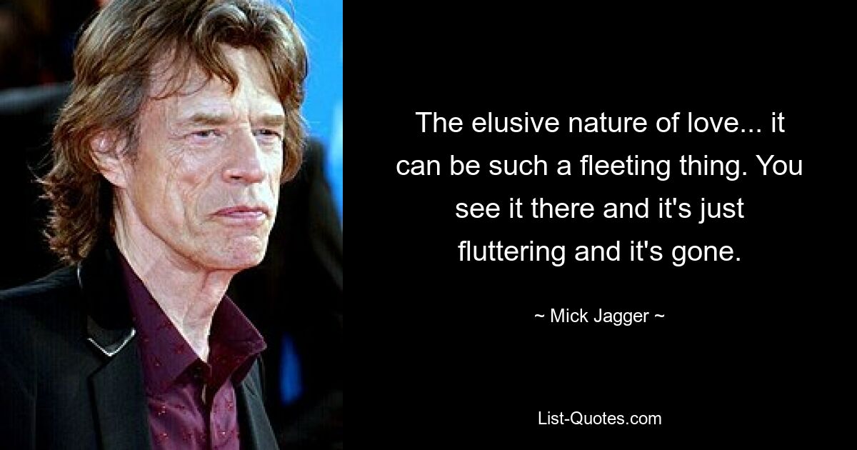 The elusive nature of love... it can be such a fleeting thing. You see it there and it's just fluttering and it's gone. — © Mick Jagger