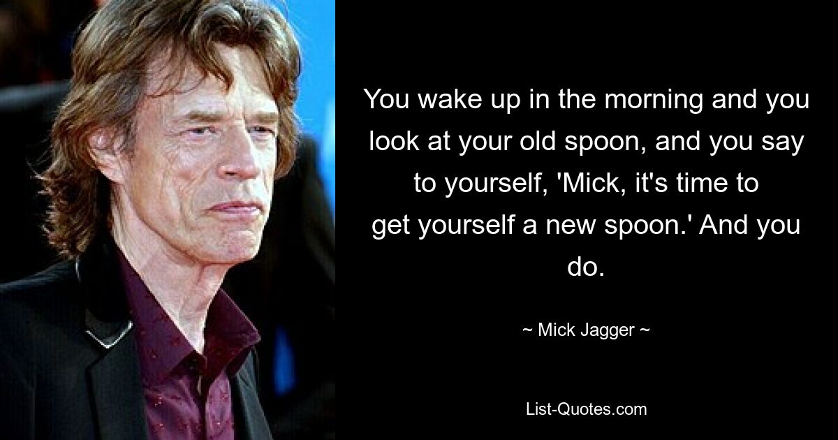 You wake up in the morning and you look at your old spoon, and you say to yourself, 'Mick, it's time to get yourself a new spoon.' And you do. — © Mick Jagger