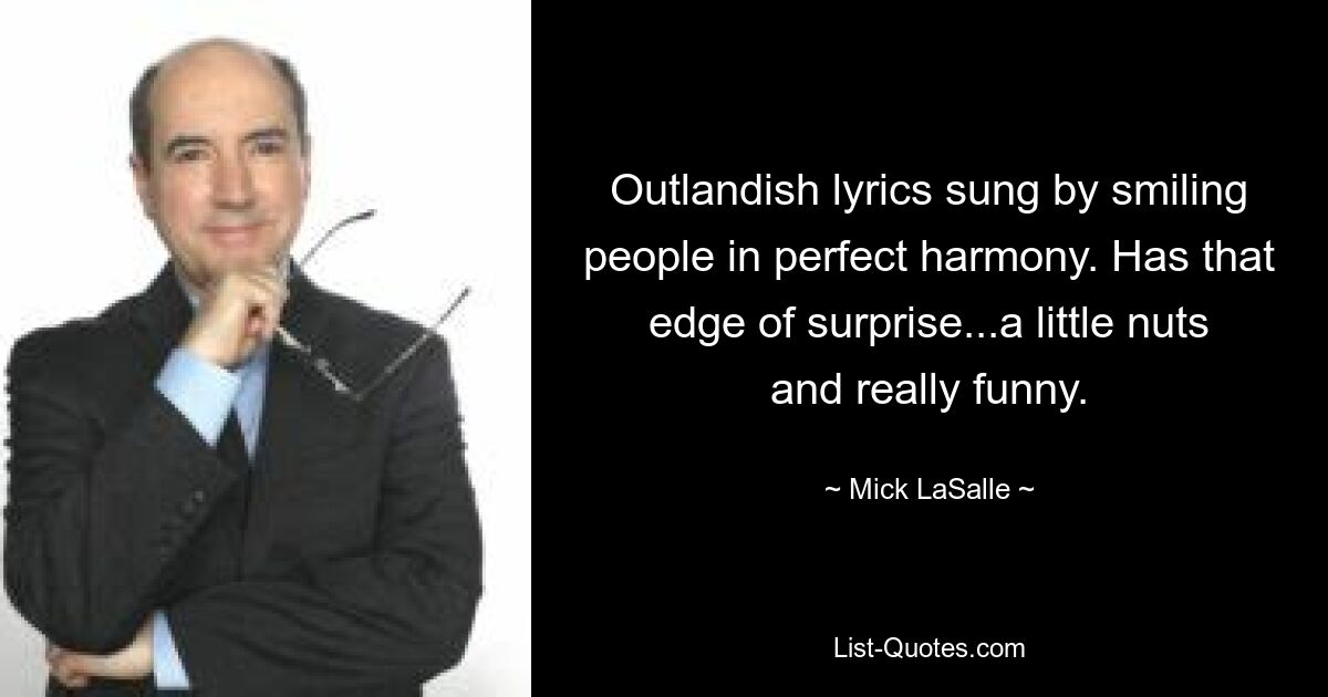 Outlandish lyrics sung by smiling people in perfect harmony. Has that edge of surprise...a little nuts and really funny. — © Mick LaSalle