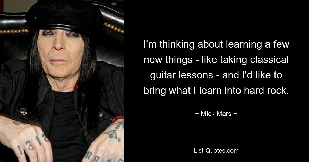 I'm thinking about learning a few new things - like taking classical guitar lessons - and I'd like to bring what I learn into hard rock. — © Mick Mars