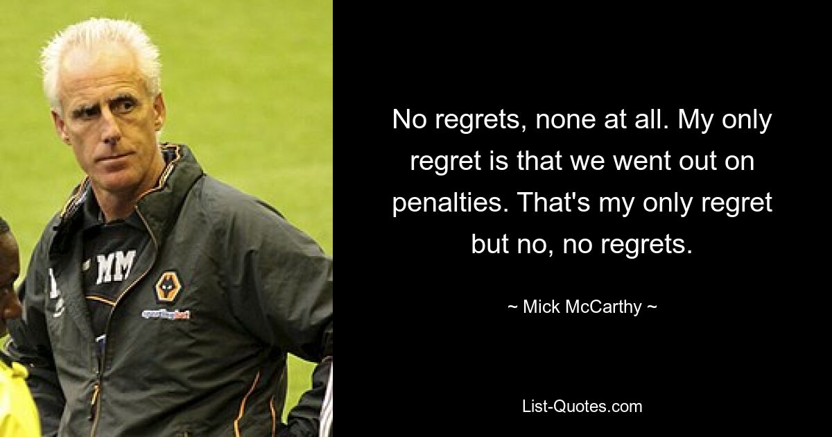 No regrets, none at all. My only regret is that we went out on penalties. That's my only regret but no, no regrets. — © Mick McCarthy