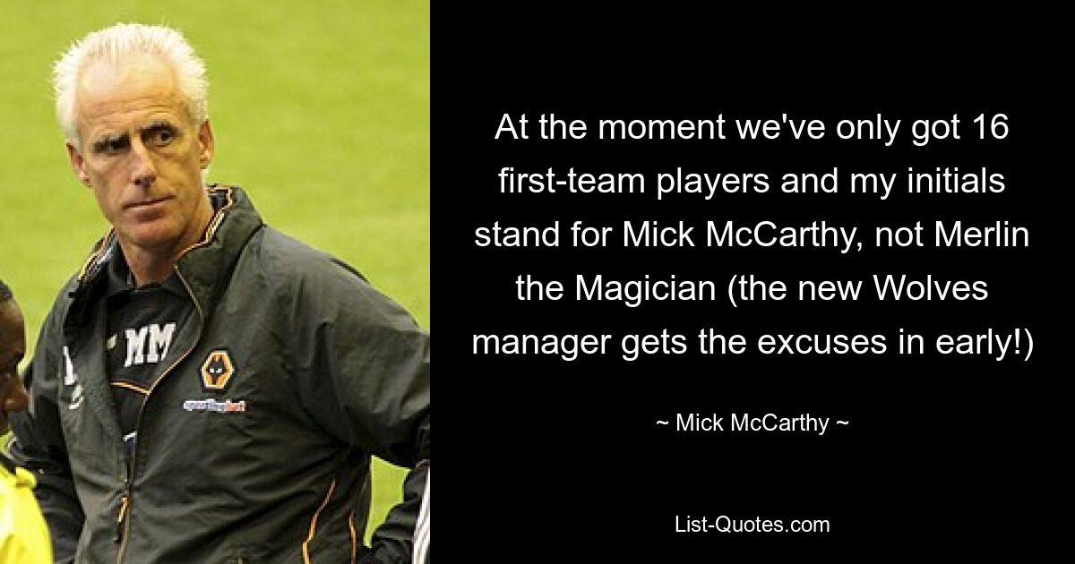 At the moment we've only got 16 first-team players and my initials stand for Mick McCarthy, not Merlin the Magician (the new Wolves manager gets the excuses in early!) — © Mick McCarthy