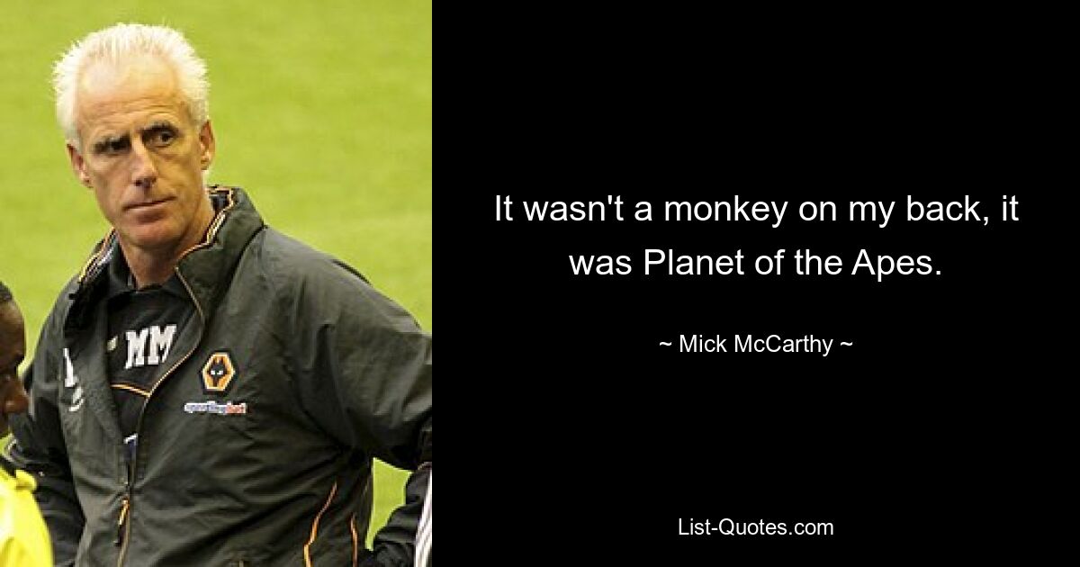 It wasn't a monkey on my back, it was Planet of the Apes. — © Mick McCarthy