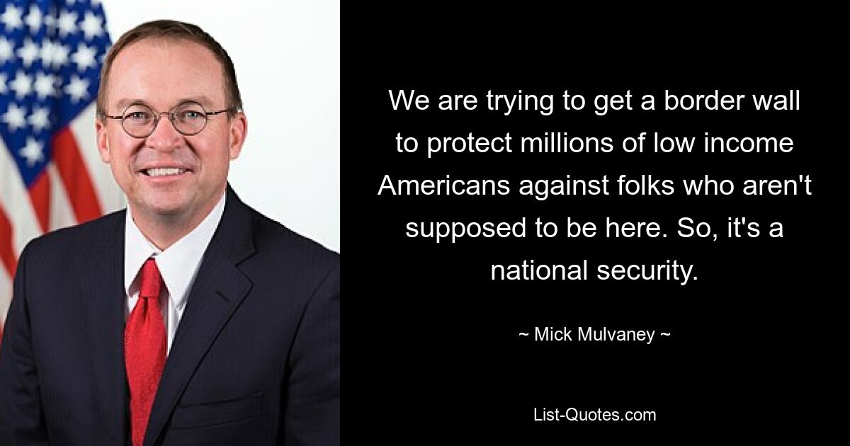 We are trying to get a border wall to protect millions of low income Americans against folks who aren't supposed to be here. So, it's a national security. — © Mick Mulvaney