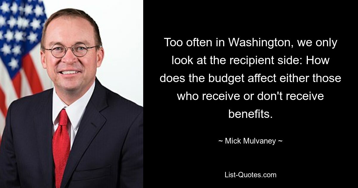 Too often in Washington, we only look at the recipient side: How does the budget affect either those who receive or don't receive benefits. — © Mick Mulvaney