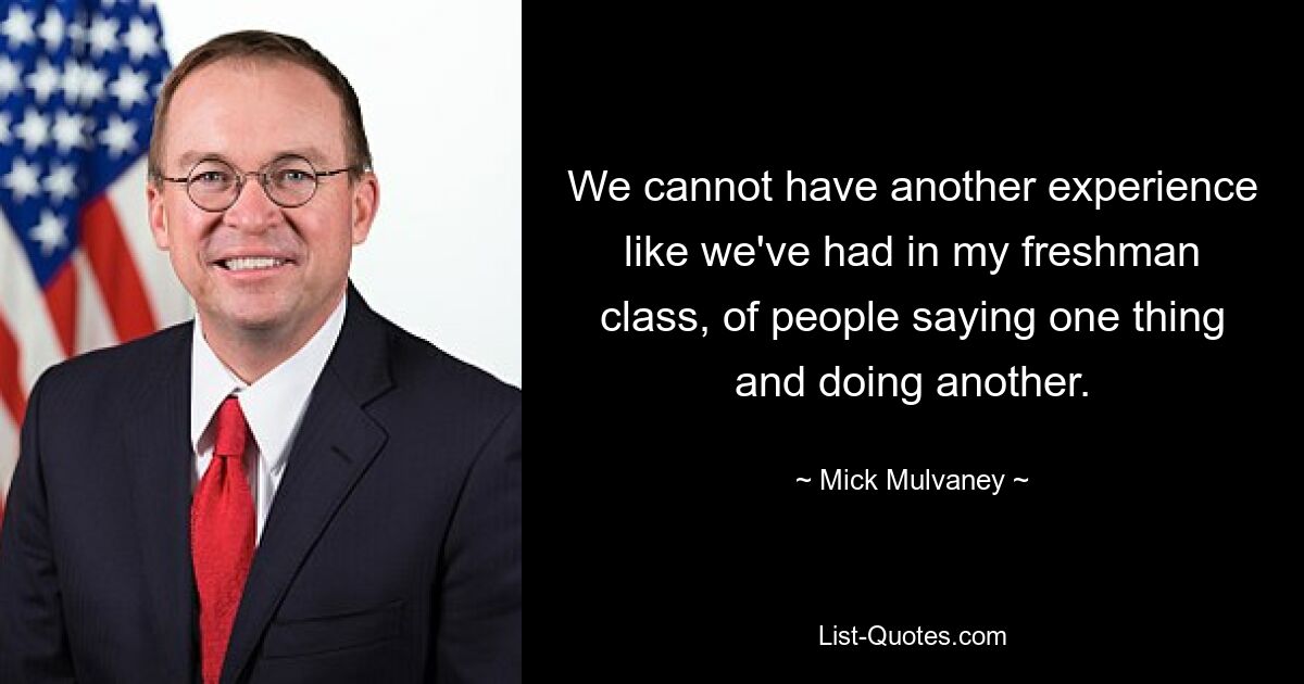 We cannot have another experience like we've had in my freshman class, of people saying one thing and doing another. — © Mick Mulvaney