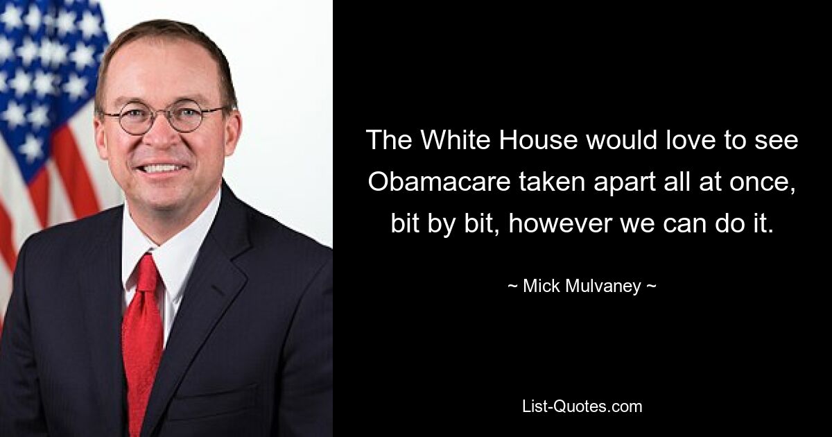 The White House would love to see Obamacare taken apart all at once, bit by bit, however we can do it. — © Mick Mulvaney