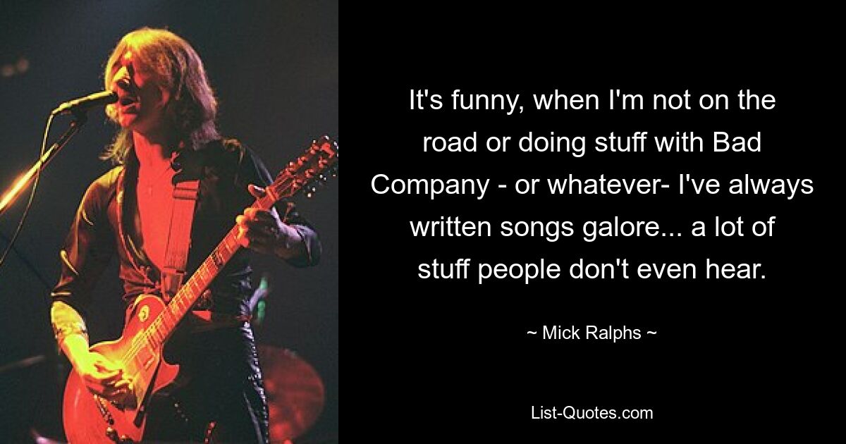 It's funny, when I'm not on the road or doing stuff with Bad Company - or whatever- I've always written songs galore... a lot of stuff people don't even hear. — © Mick Ralphs