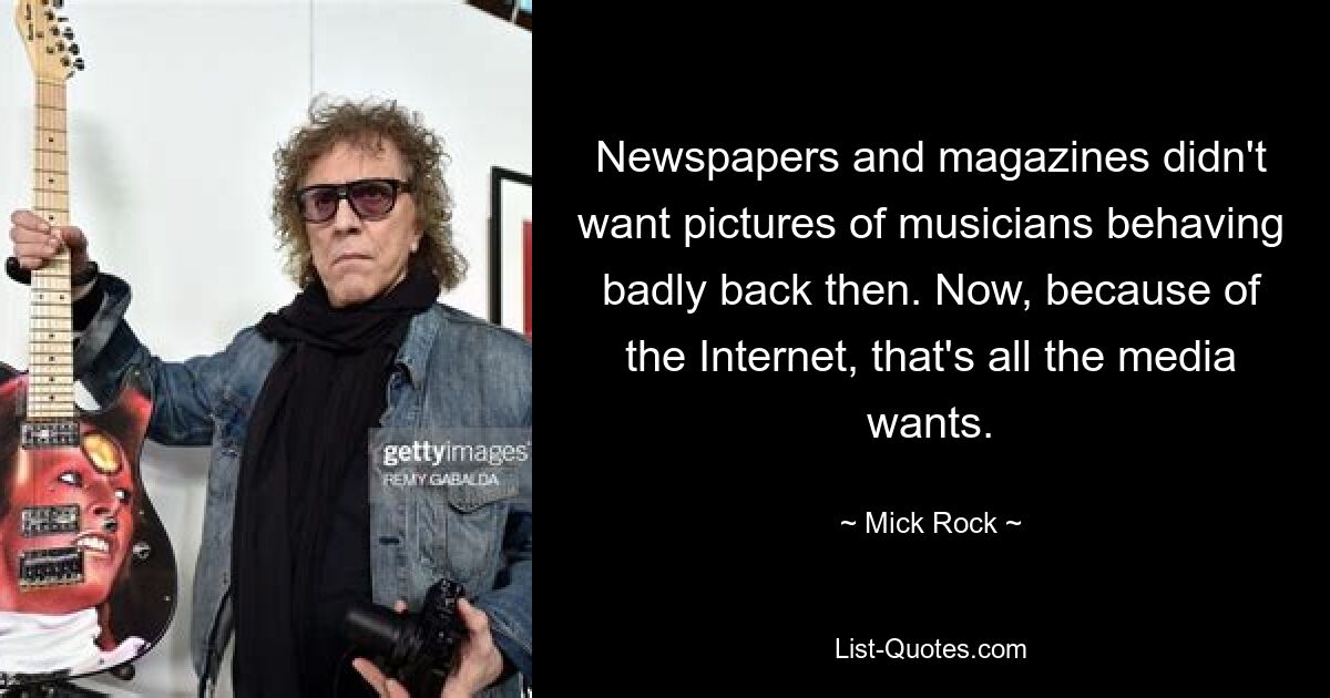 Newspapers and magazines didn't want pictures of musicians behaving badly back then. Now, because of the Internet, that's all the media wants. — © Mick Rock