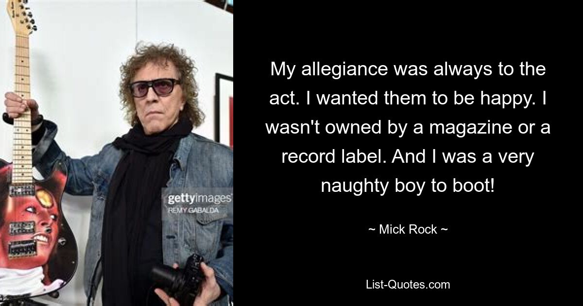 My allegiance was always to the act. I wanted them to be happy. I wasn't owned by a magazine or a record label. And I was a very naughty boy to boot! — © Mick Rock