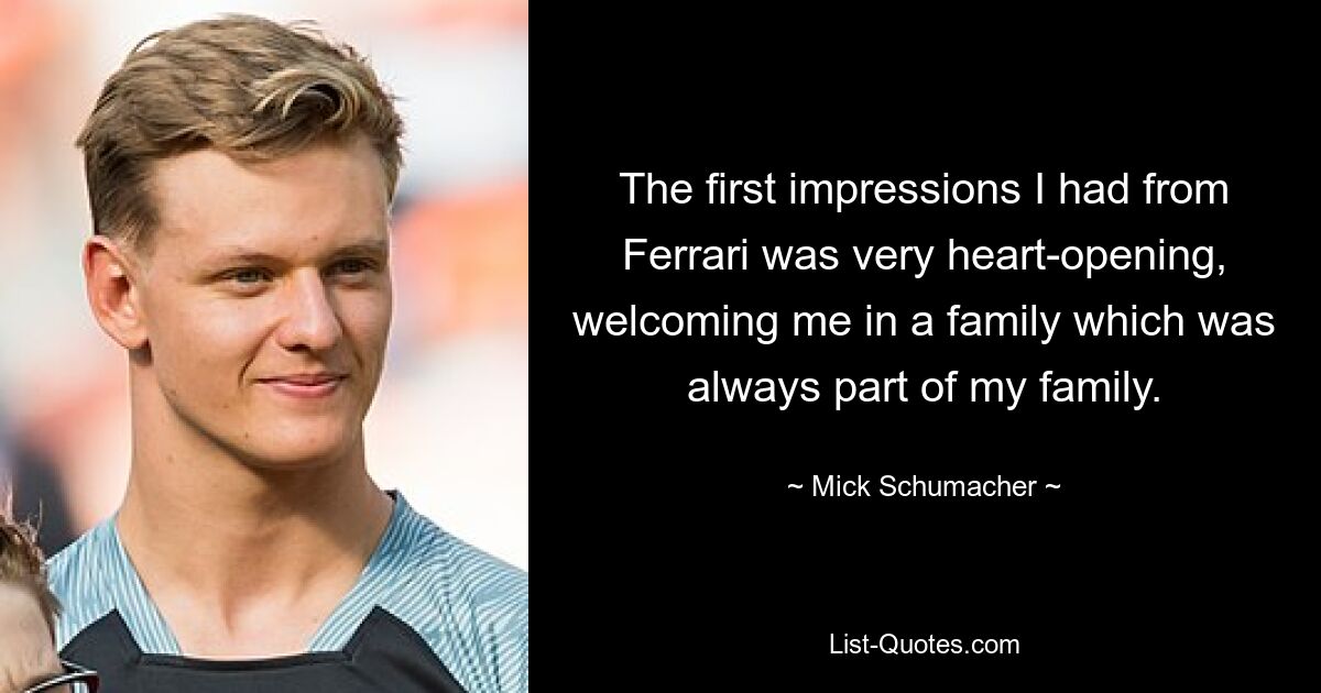 The first impressions I had from Ferrari was very heart-opening, welcoming me in a family which was always part of my family. — © Mick Schumacher