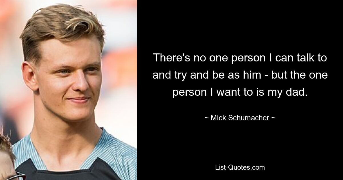 There's no one person I can talk to and try and be as him - but the one person I want to is my dad. — © Mick Schumacher