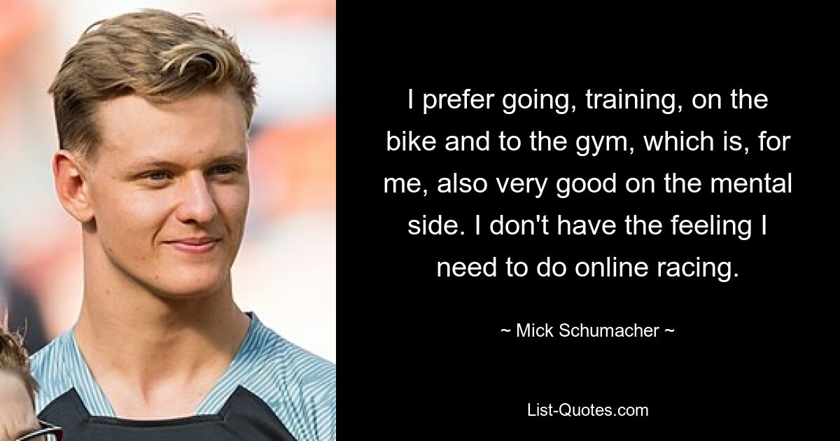 I prefer going, training, on the bike and to the gym, which is, for me, also very good on the mental side. I don't have the feeling I need to do online racing. — © Mick Schumacher