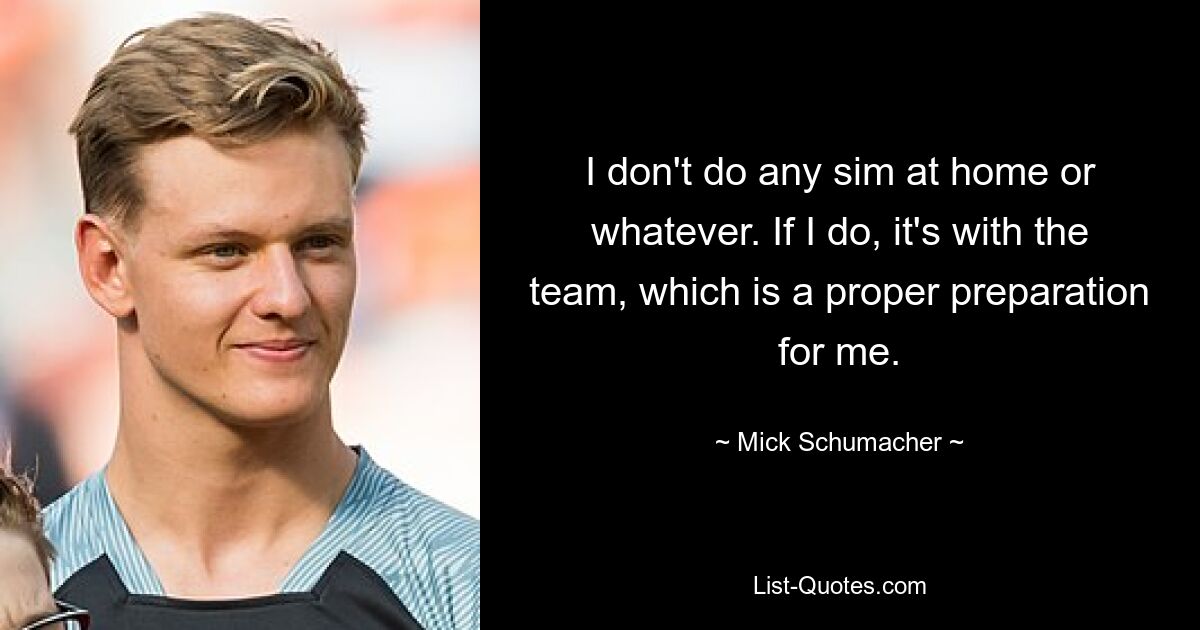 I don't do any sim at home or whatever. If I do, it's with the team, which is a proper preparation for me. — © Mick Schumacher