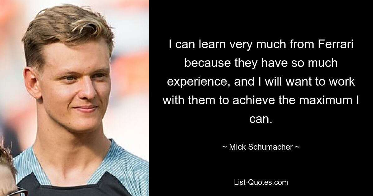 I can learn very much from Ferrari because they have so much experience, and I will want to work with them to achieve the maximum I can. — © Mick Schumacher