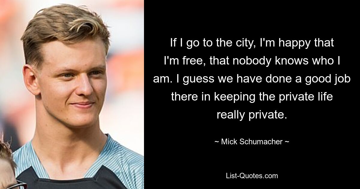 If I go to the city, I'm happy that I'm free, that nobody knows who I am. I guess we have done a good job there in keeping the private life really private. — © Mick Schumacher