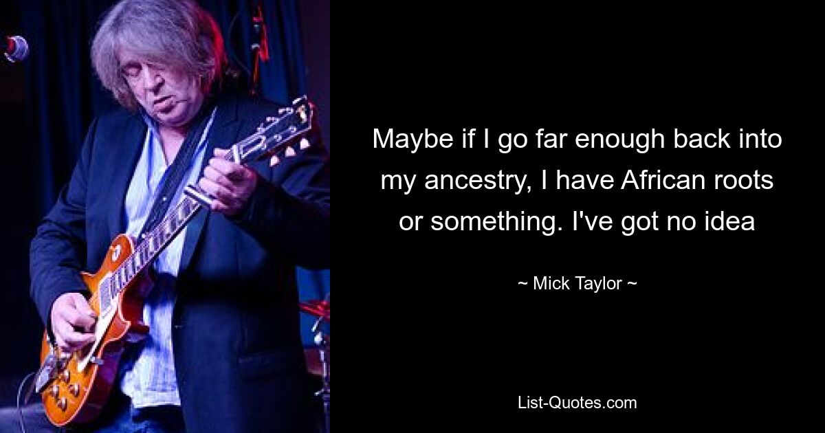 Maybe if I go far enough back into my ancestry, I have African roots or something. I've got no idea — © Mick Taylor