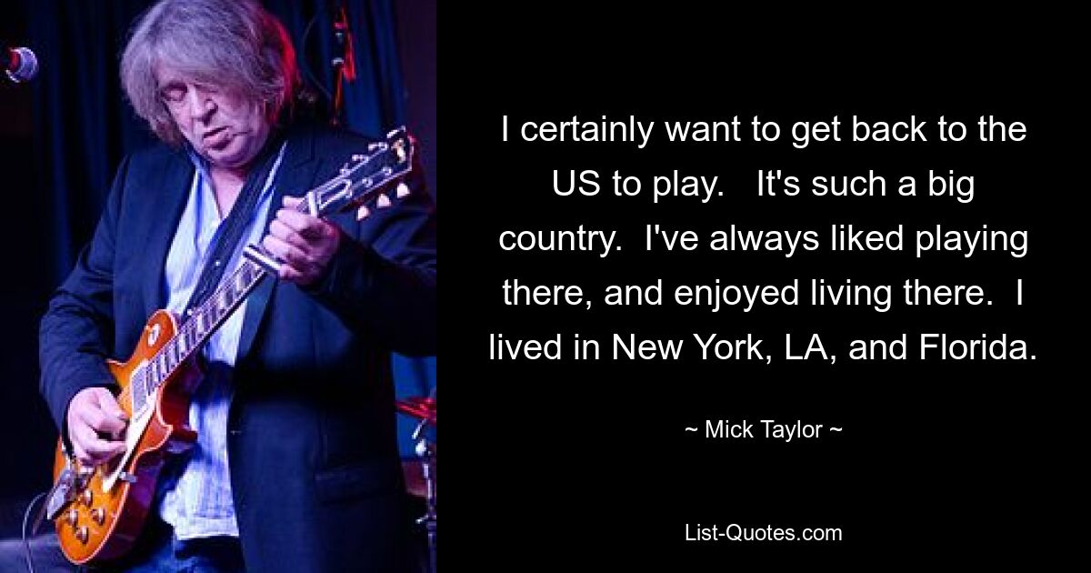 I certainly want to get back to the US to play.   It's such a big country.  I've always liked playing there, and enjoyed living there.  I lived in New York, LA, and Florida. — © Mick Taylor