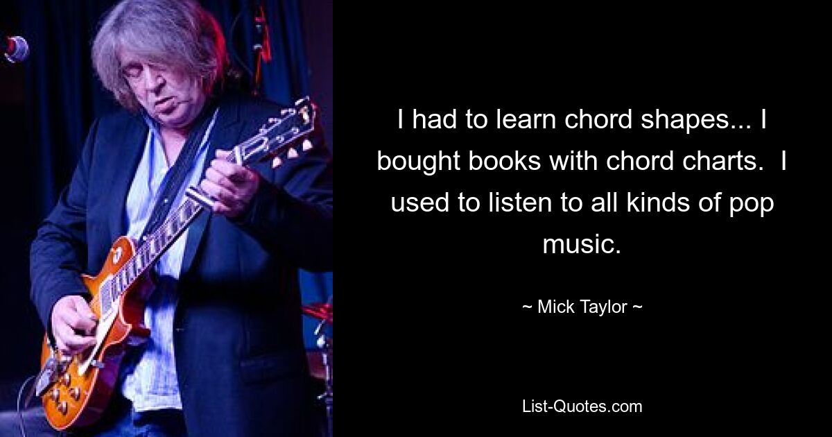 I had to learn chord shapes... I bought books with chord charts.  I used to listen to all kinds of pop music. — © Mick Taylor