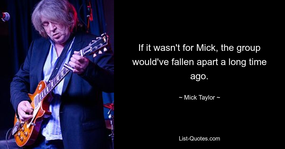 If it wasn't for Mick, the group would've fallen apart a long time ago. — © Mick Taylor