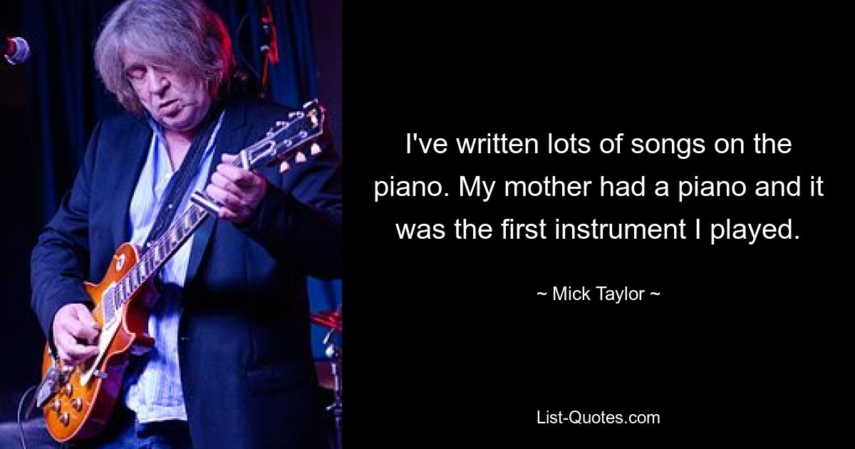 I've written lots of songs on the piano. My mother had a piano and it was the first instrument I played. — © Mick Taylor