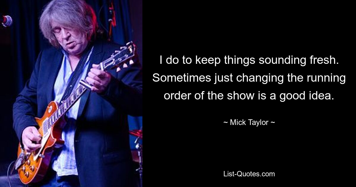 I do to keep things sounding fresh. Sometimes just changing the running order of the show is a good idea. — © Mick Taylor