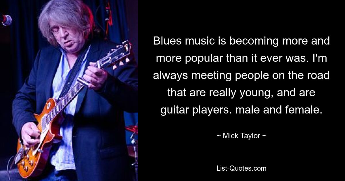 Blues music is becoming more and more popular than it ever was. I'm always meeting people on the road that are really young, and are guitar players. male and female. — © Mick Taylor