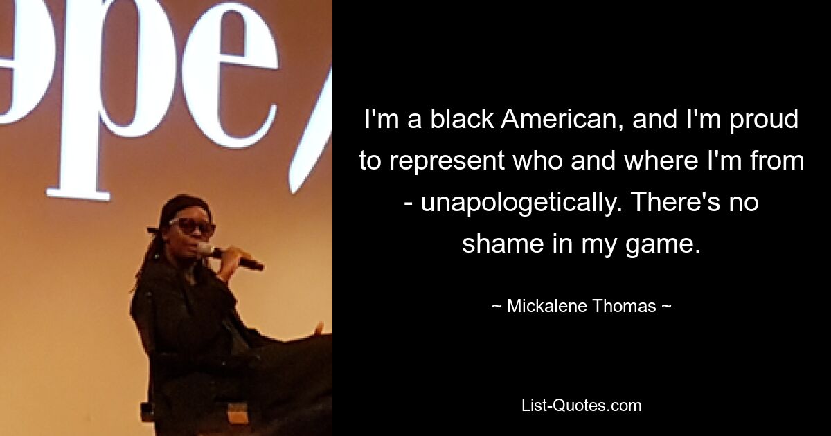 I'm a black American, and I'm proud to represent who and where I'm from - unapologetically. There's no shame in my game. — © Mickalene Thomas