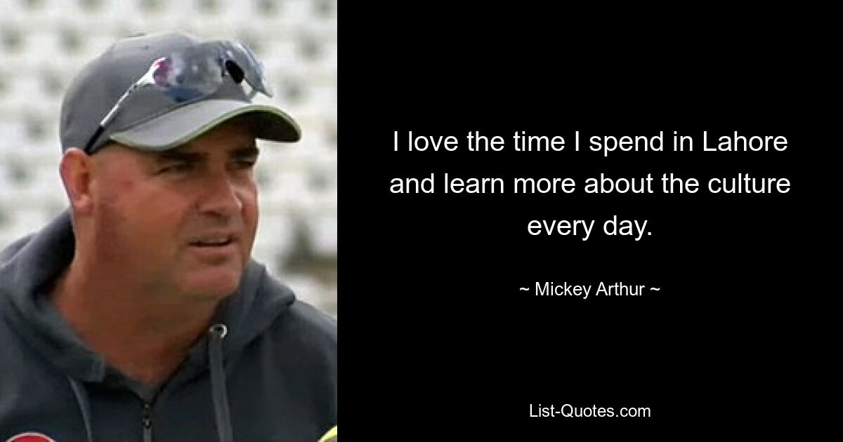 I love the time I spend in Lahore and learn more about the culture every day. — © Mickey Arthur