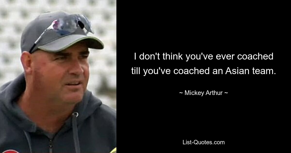 I don't think you've ever coached till you've coached an Asian team. — © Mickey Arthur