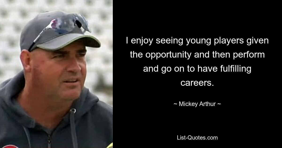 I enjoy seeing young players given the opportunity and then perform and go on to have fulfilling careers. — © Mickey Arthur