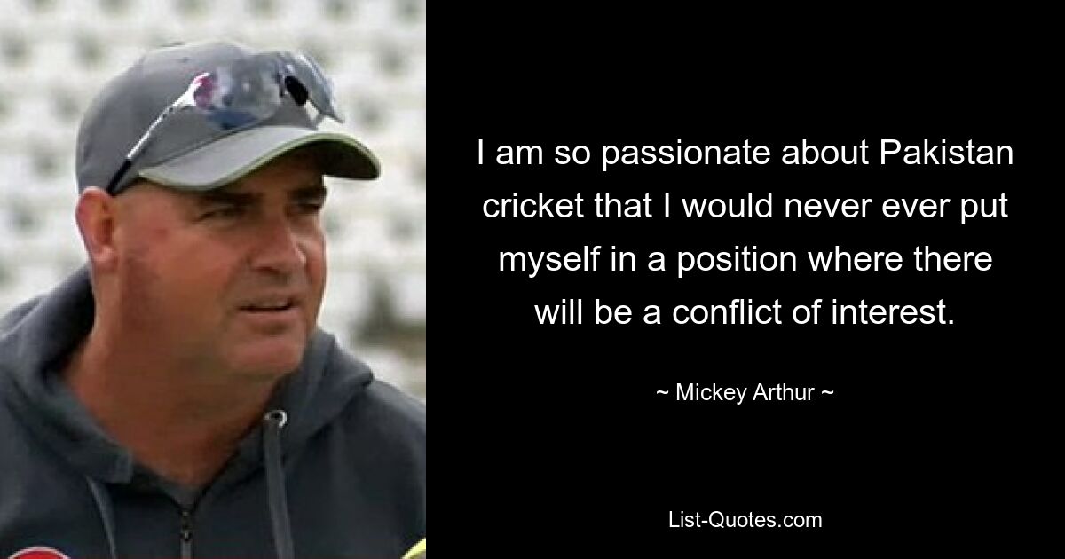 I am so passionate about Pakistan cricket that I would never ever put myself in a position where there will be a conflict of interest. — © Mickey Arthur