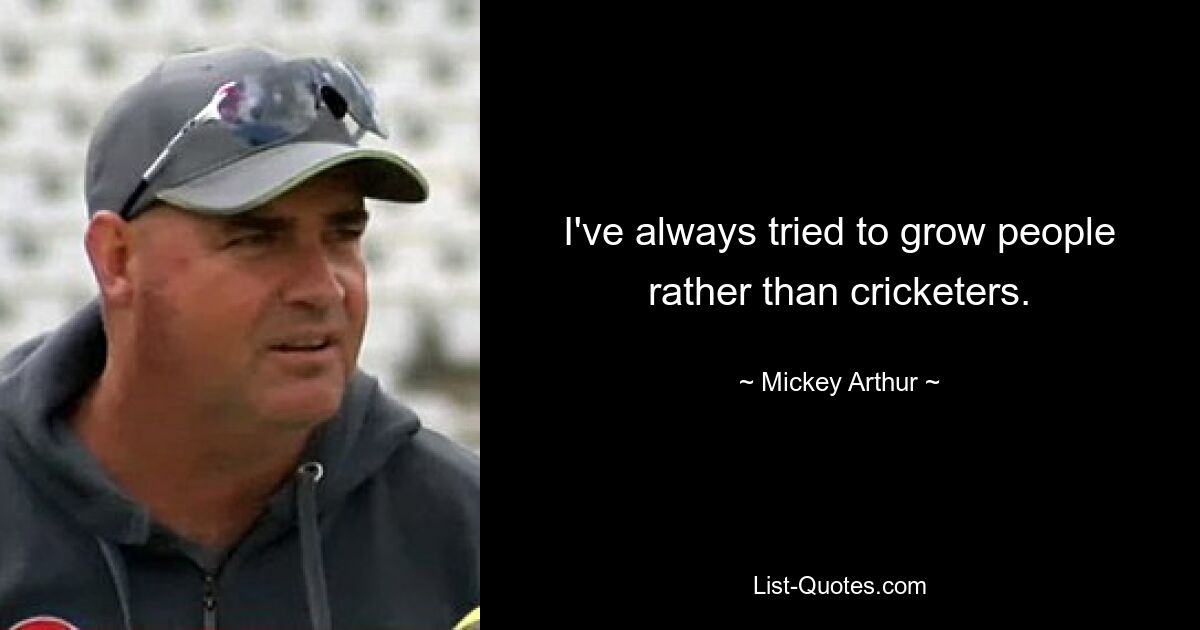 I've always tried to grow people rather than cricketers. — © Mickey Arthur