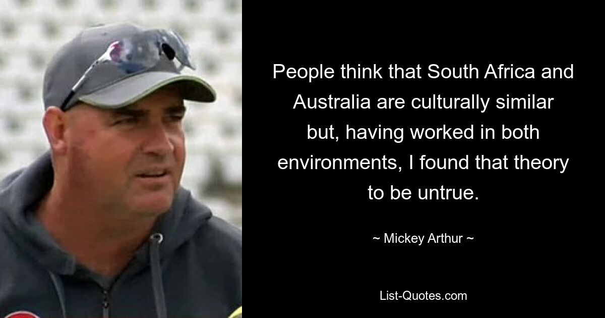 People think that South Africa and Australia are culturally similar but, having worked in both environments, I found that theory to be untrue. — © Mickey Arthur