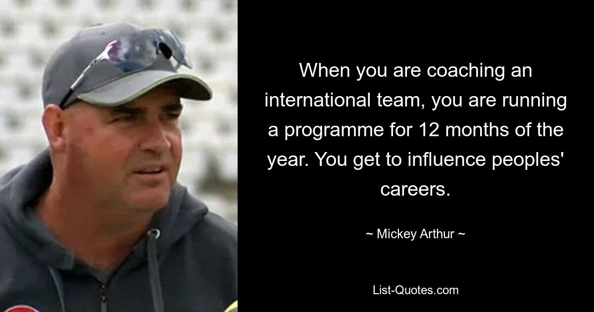 When you are coaching an international team, you are running a programme for 12 months of the year. You get to influence peoples' careers. — © Mickey Arthur