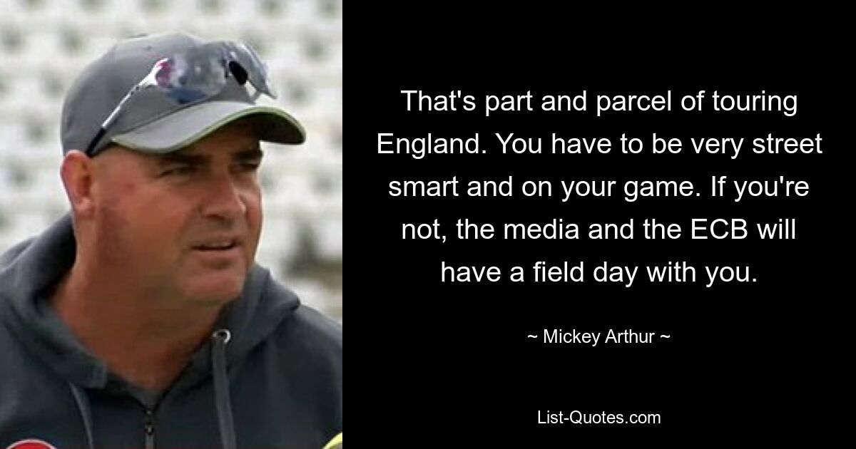 That's part and parcel of touring England. You have to be very street smart and on your game. If you're not, the media and the ECB will have a field day with you. — © Mickey Arthur